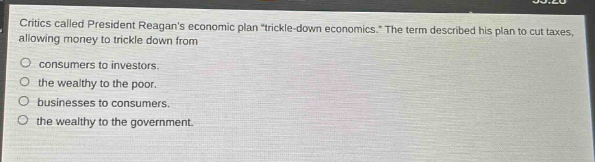 critics called president reagans economic plan \trickle - down economics.\ the term described his plan to cut taxes, allowing money to trickle down from\nconsumers to investors.\nthe wealthy to the poor.\nbusinesses to consumers.\nthe wealthy to the government.