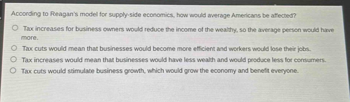 according to reagans model for supply - side economics, how would average americans be affected?\n○ tax increases for business owners would reduce the income of the wealthy, so the average person would have more.\n○ tax cuts would mean that businesses would become more efficient and workers would lose their jobs.\n○ tax increases would mean that businesses would have less wealth and would produce less for consumers.\n○ tax cuts would stimulate business growth, which would grow the economy and benefit everyone.