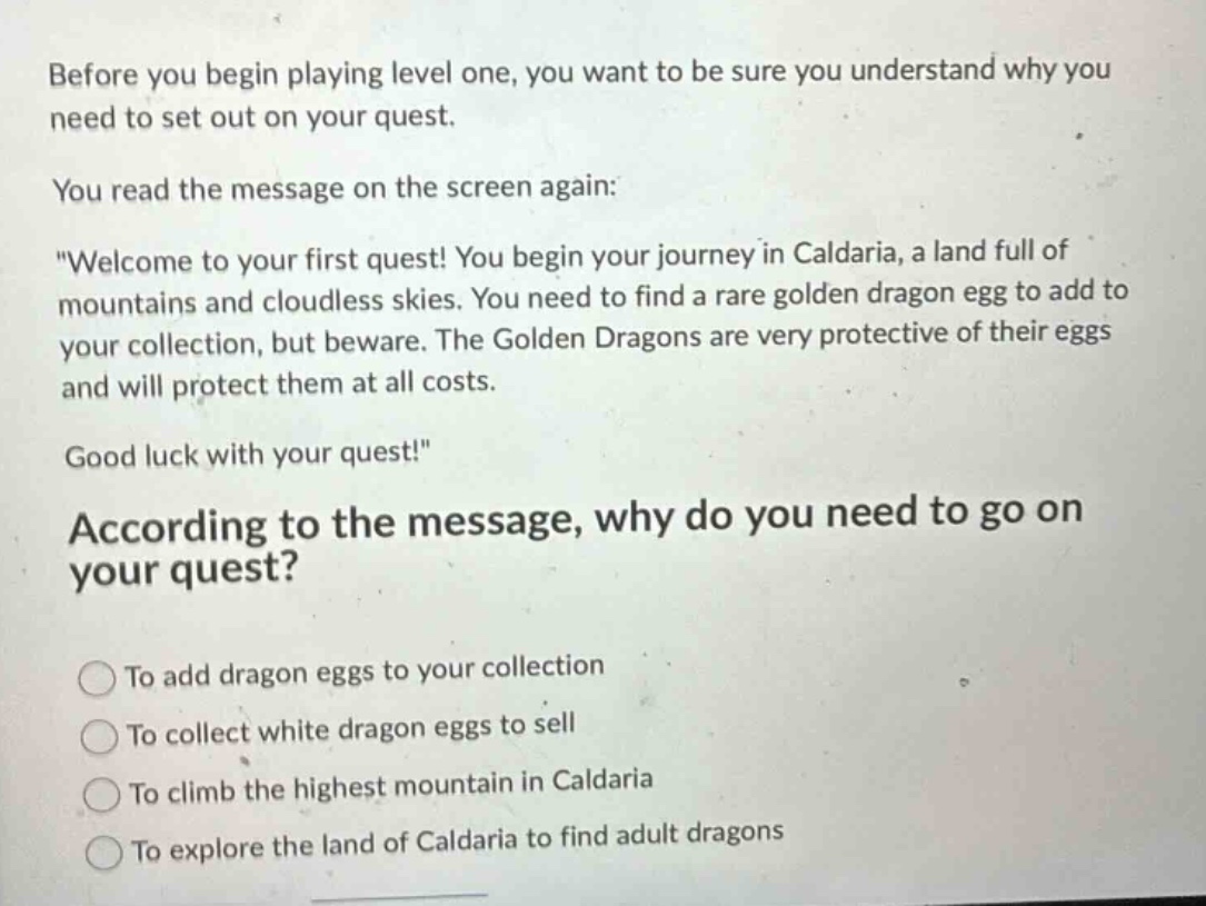 before you begin playing level one, you want to be sure you understand why you need to set out on your quest.\nyou read the message on the screen again:\n\welcome to your first quest! you begin your journey in caldaria, a land full of mountains and cloudless skies. you need to find a rare golden dragon egg to add to your collection, but beware. the golden dragons are very protective of their eggs and will protect them at all costs.\ngood luck with your quest!\\naccording to the message, why do you need to go on your quest?\nto add dragon eggs to your collection\nto collect white dragon eggs to sell\nto climb the highest mountain in caldaria\nto explore the land of caldaria to find adult dragons