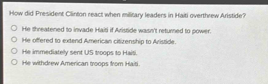 how did president clinton react when military leaders in haiti overthrew aristide?\nhe threatened to invade haiti if aristide wasnt returned to power.\nhe offered to extend american citizenship to aristide.\nhe immediately sent us troops to haiti.\nhe withdrew american troops from haiti.