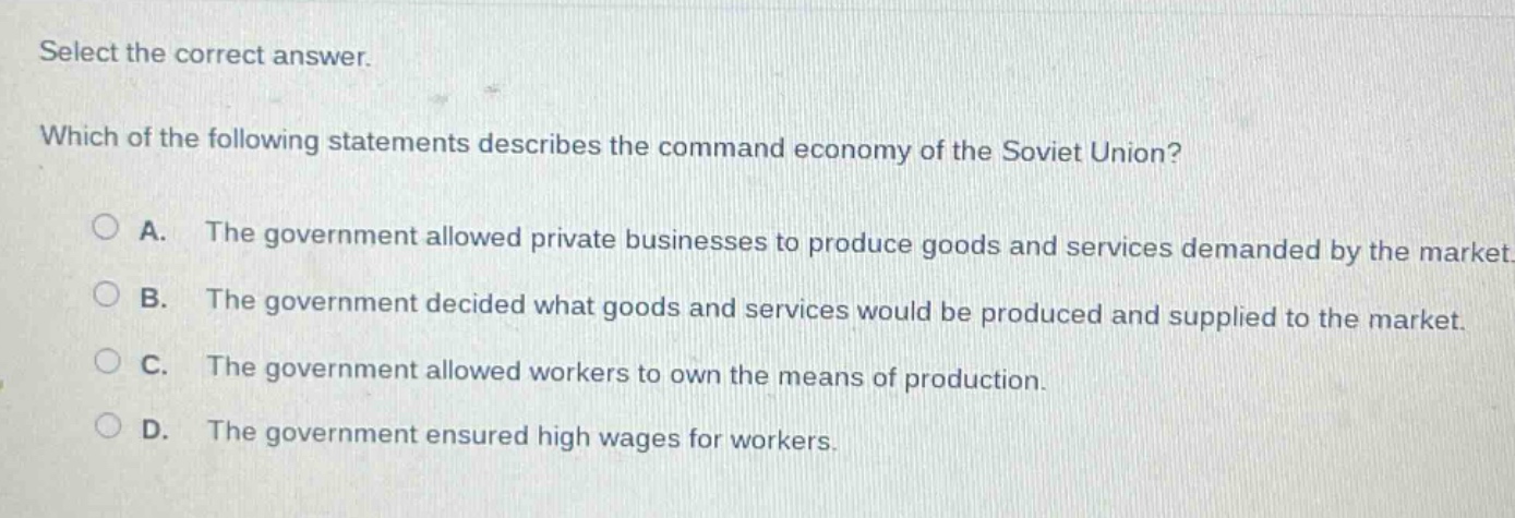 select the correct answer.\nwhich of the following statements describes the command economy of the soviet union?\na. the government allowed private businesses to produce goods and services demanded by the market.\nb. the government decided what goods and services would be produced and supplied to the market.\nc. the government allowed workers to own the means of production.\nd. the government ensured high wages for workers.