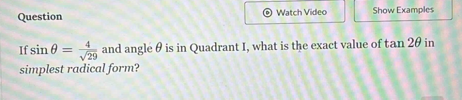 if \\( \\sin \\theta = \\frac { 4 } { \\sqrt { 29 } } \\) and angle \\( \\theta \\) is in quadrant i, what is the exact value of \\( \\tan 2 \\theta \\) in simplest radical form?