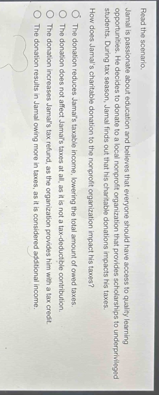 read the scenario.\njamal is passionate about education and believes that everyone should have access to quality learning opportunities. he decides to donate to a local nonprofit organization that provides scholarships to underprivileged students. during tax season, jamal finds out that his charitable donations impacts his taxes.\nhow does jamals charitable donation to the nonprofit organization impact his taxes?\nthe donation reduces jamals taxable income, lowering the total amount of owed taxes.\nthe donation does not affect jamals taxes at all, as it is not a tax - deductible contribution.\nthe donation increases jamals tax refund, as the organization provides him with a tax credit.\nthe donation results in jamal owing more in taxes, as it is considered additional income.