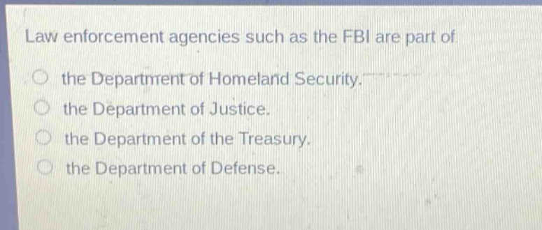 law enforcement agencies such as the fbi are part of\nthe department of homeland security.\nthe department of justice.\nthe department of the treasury.\nthe department of defense.