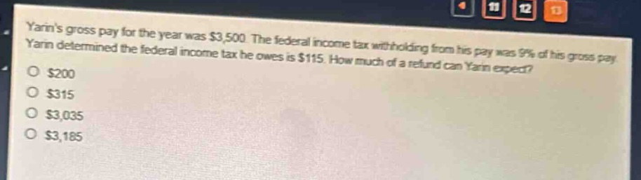 yarins gross pay for the year was $3,500. the federal income tax withholding from his pay was 9% of his gross pay. yarin determined the federal income tax he owes is $115. how much of a refund can yarin expect?\n$200\n$315\n$3,035\n$3,185