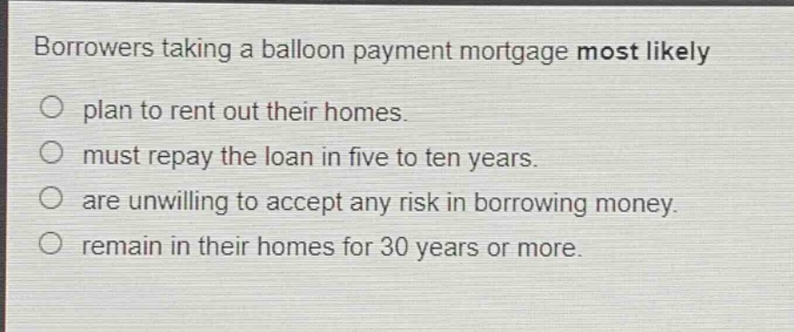 borrowers taking a balloon payment mortgage most likely\no plan to rent out their homes.\no must repay the loan in five to ten years.\no are unwilling to accept any risk in borrowing money.\no remain in their homes for 30 years or more.
