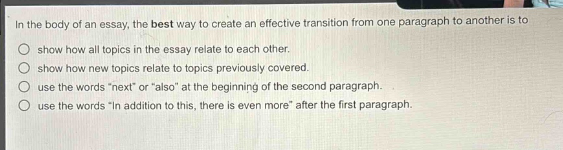 in the body of an essay, the best way to create an effective transition from one paragraph to another is to\nshow how all topics in the essay relate to each other.\nshow how new topics relate to topics previously covered.\nuse the words \next\ or \also\ at the beginning of the second paragraph.\nuse the words \in addition to this, there is even more\ after the first paragraph.