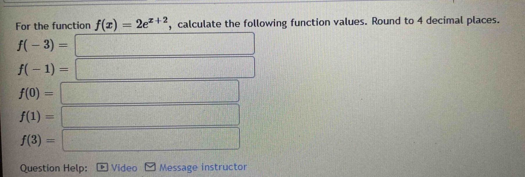 for the function $f(x)=2e^{x + 2}$, calculate the following function values. round to 4 decimal places.\n$f(-3)=$\n$f(-1)=$\n$f(0)=$\n$f(1)=$\n$f(3)=$\nquestion help: video message instructor