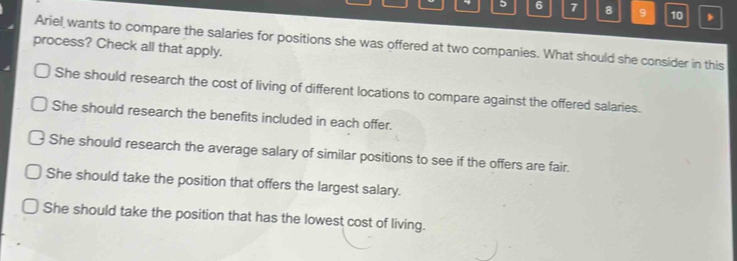 ariel wants to compare the salaries for positions she was offered at two companies. what should she consider in this process? check all that apply.\nshe should research the cost of living of different locations to compare against the offered salaries.\nshe should research the benefits included in each offer.\nshe should research the average salary of similar positions to see if the offers are fair.\nshe should take the position that offers the largest salary.\nshe should take the position that has the lowest cost of living.