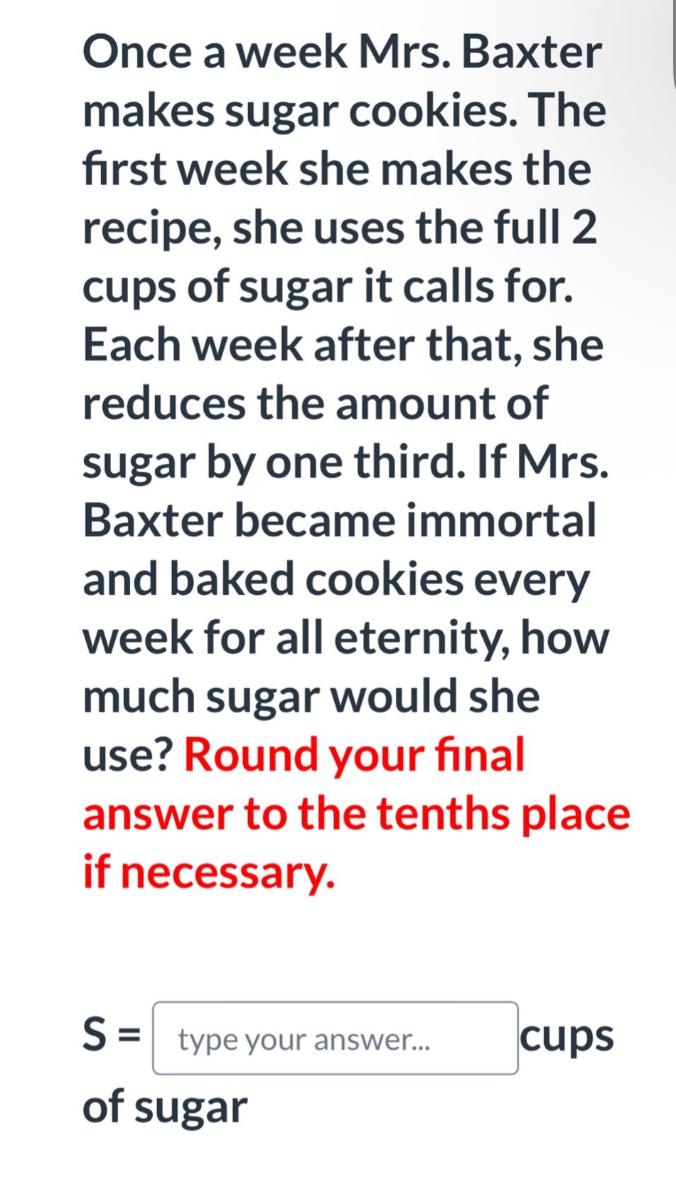 once a week mrs. baxter makes sugar cookies. the first week she makes the recipe, she uses the full 2 cups of sugar it calls for. each week after that, she reduces the amount of sugar by one third. if mrs. baxter became immortal and baked cookies every week for all eternity, how much sugar would she use? round your final answer to the tenths place if necessary. s = type your answer... cups of sugar