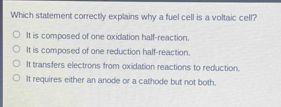 which statement correctly explains why a fuel cell is a voltaic cell?\nit is composed of one oxidation half - reaction.\nit is composed of one reduction half - reaction.\nit transfers electrons from oxidation reactions to reduction.\nit requires either an anode or a cathode but not both.