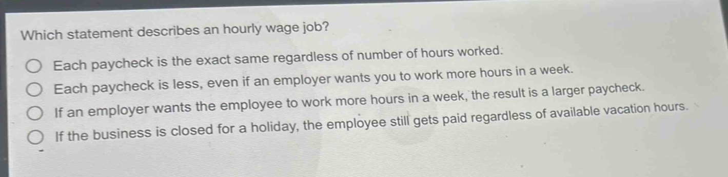 which statement describes an hourly wage job?\neach paycheck is the exact same regardless of number of hours worked.\neach paycheck is less, even if an employer wants you to work more hours in a week.\nif an employer wants the employee to work more hours in a week, the result is a larger paycheck.\nif the business is closed for a holiday, the employee still gets paid regardless of available vacation hours.