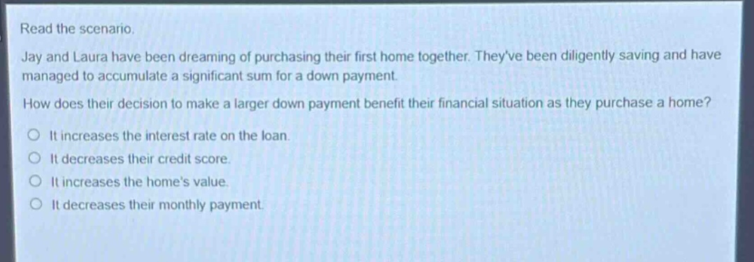 read the scenario.\njay and laura have been dreaming of purchasing their first home together. theyve been diligently saving and have managed to accumulate a significant sum for a down payment.\nhow does their decision to make a larger down payment benefit their financial situation as they purchase a home?\nit increases the interest rate on the loan.\nit decreases their credit score.\nit increases the homes value.\nit decreases their monthly payment.