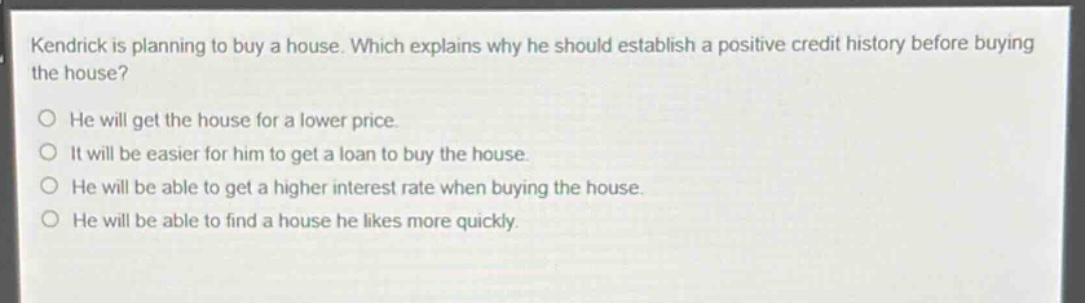 kendrick is planning to buy a house. which explains why he should establish a positive credit history before buying the house?\nhe will get the house for a lower price.\nit will be easier for him to get a loan to buy the house.\nhe will be able to get a higher interest rate when buying the house.\nhe will be able to find a house he likes more quickly.