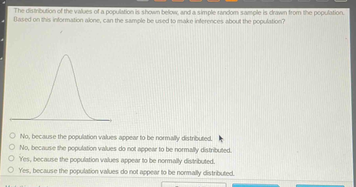 the distribution of the values of a population is shown below, and a simple random sample is drawn from the population. based on this information alone, can the sample be used to make inferences about the population? no, because the population values appear to be normally distributed. no, because the population values do not appear to be normally distributed. yes, because the population values appear to be normally distributed. yes, because the population values do not appear to be normally distributed.