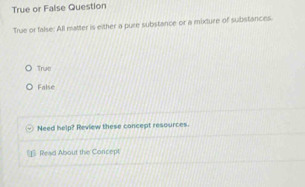 true or false question\ntrue or false: all matter is either a pure substance or a mixture of substances.\no true\no false\nneed help? review these concept resources.\nread about the concept