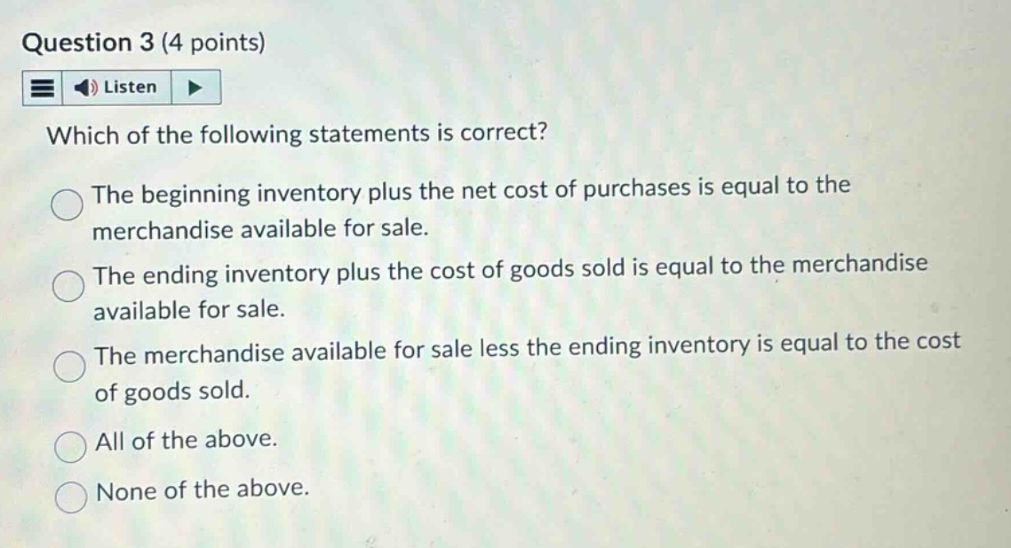 question 3 (4 points)\nlisten\nwhich of the following statements is correct?\nthe beginning inventory plus the net cost of purchases is equal to the merchandise available for sale.\nthe ending inventory plus the cost of goods sold is equal to the merchandise available for sale.\nthe merchandise available for sale less the ending inventory is equal to the cost of goods sold.\nall of the above.\nnone of the above.