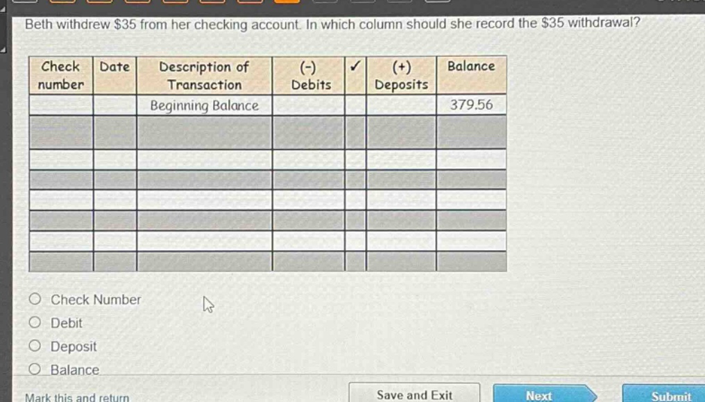 beth withdrew $35 from her checking account. in which column should she record the $35 withdrawal?\ncheck\nnumber\ndate\ndescription of\ntransaction\n(-)\ndebits\n(+)\ndeposits\nbalance\nbeginning balance\n379.56\ncheck number\ndebit\ndeposit\nbalance\nmark this and return\nsave and exit\nnext\nsubmit