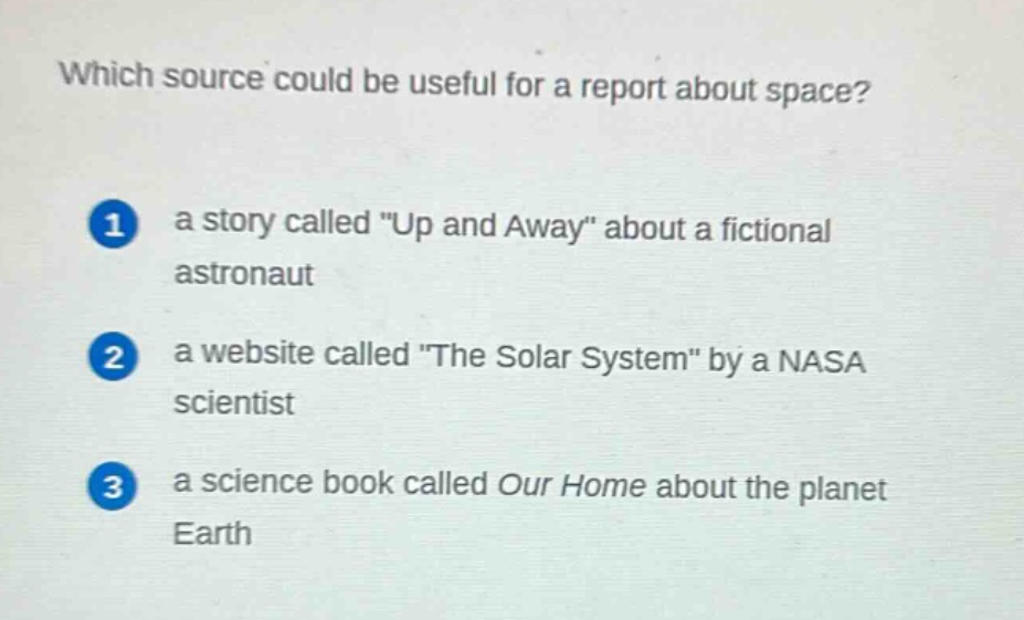 which source could be useful for a report about space?\n1 a story called \up and away\ about a fictional astronaut\n2 a website called \the solar system\ by a nasa scientist\n3 a science book called our home about the planet earth