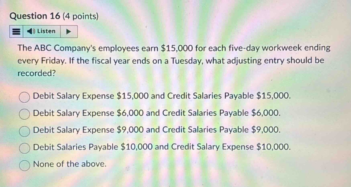 question 16 (4 points)\nlisten\nthe abc companys employees earn $15,000 for each five - day workweek ending every friday. if the fiscal year ends on a tuesday, what adjusting entry should be recorded?\ndebit salary expense $15,000 and credit salaries payable $15,000.\ndebit salary expense $6,000 and credit salaries payable $6,000.\ndebit salary expense $9,000 and credit salaries payable $9,000.\ndebit salaries payable $10,000 and credit salary expense $10,000.\nnone of the above.