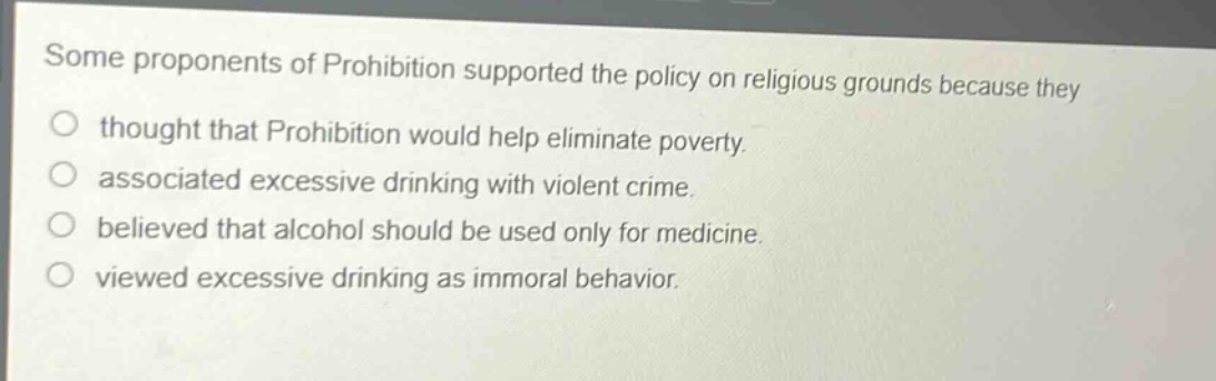 some proponents of prohibition supported the policy on religious grounds because they\nthought that prohibition would help eliminate poverty.\nassociated excessive drinking with violent crime.\nbelieved that alcohol should be used only for medicine.\nviewed excessive drinking as immoral behavior.