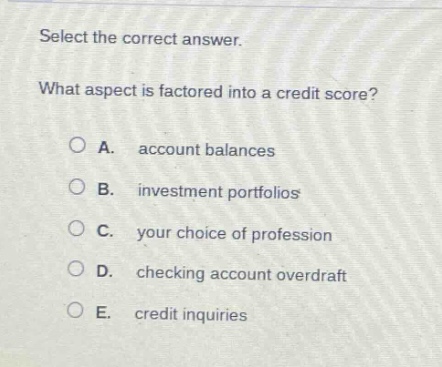 select the correct answer.\nwhat aspect is factored into a credit score?\na. account balances\nb. investment portfolios\nc. your choice of profession\nd. checking account overdraft\ne. credit inquiries
