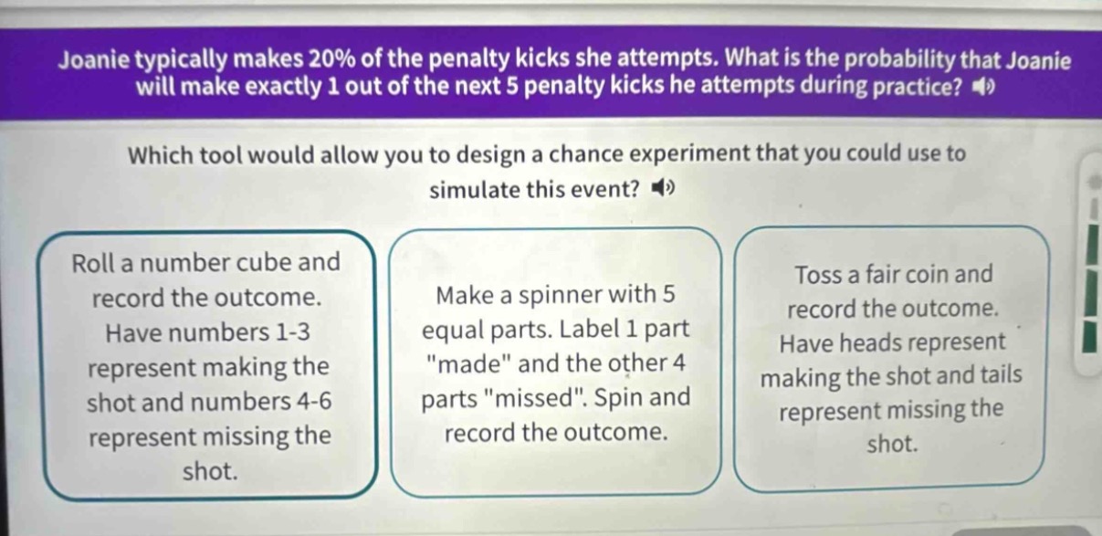 joanie typically makes 20% of the penalty kicks she attempts. what is the probability that joanie will make exactly 1 out of the next 5 penalty kicks he attempts during practice? which tool would allow you to design a chance experiment that you could use to simulate this event? roll a number cube and record the outcome. have numbers 1 - 3 represent making the shot and numbers 4 - 6 represent missing the shot. make a spinner with 5 equal parts. label 1 part \made\ and the other 4 parts \missed\. spin and record the outcome. toss a fair coin and record the outcome. have heads represent making the shot and tails represent missing the shot.