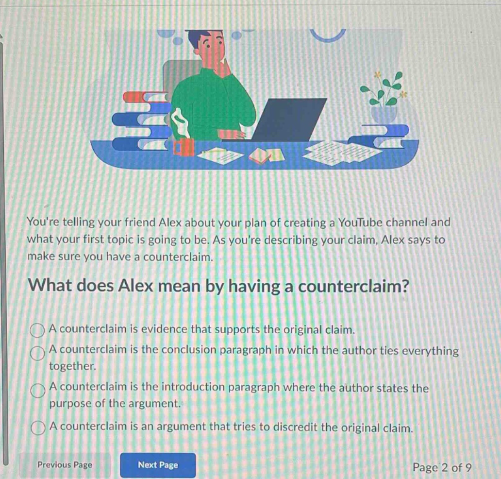 youre telling your friend alex about your plan of creating a youtube channel and what your first topic is going to be. as youre describing your claim, alex says to make sure you have a counterclaim.\nwhat does alex mean by having a counterclaim?\na counterclaim is evidence that supports the original claim.\na counterclaim is the conclusion paragraph in which the author ties everything together.\na counterclaim is the introduction paragraph where the author states the purpose of the argument.\na counterclaim is an argument that tries to discredit the original claim.