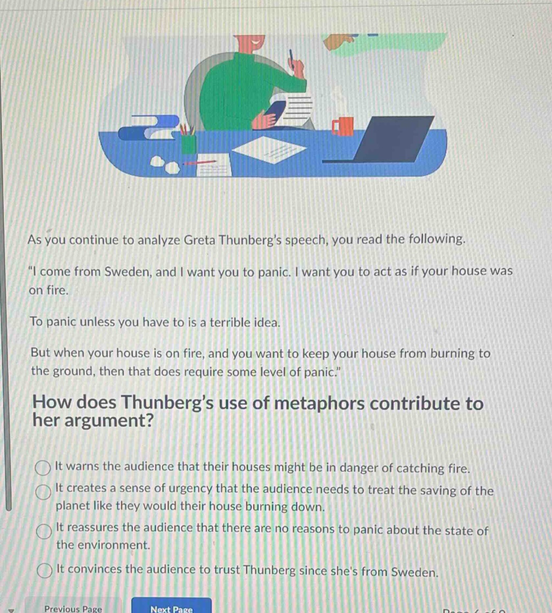 as you continue to analyze greta thunbergs speech, you read the following. \i come from sweden, and i want you to panic. i want you to act as if your house was on fire. to panic unless you have to is a terrible idea. but when your house is on fire, and you want to keep your house from burning to the ground, then that does require some level of panic.\ how does thunbergs use of metaphors contribute to her argument? it warns the audience that their houses might be in danger of catching fire. it creates a sense of urgency that the audience needs to treat the saving of the planet like they would their house burning down. it reassures the audience that there are no reasons to panic about the state of the environment. it convinces the audience to trust thunberg since shes from sweden.