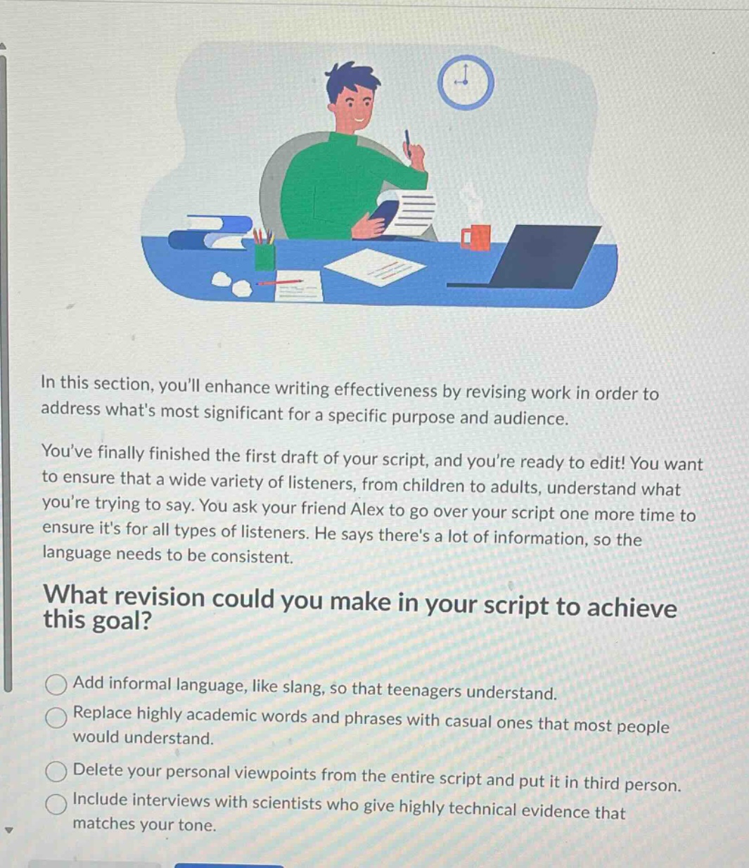 in this section, youll enhance writing effectiveness by revising work in order to address whats most significant for a specific purpose and audience. youve finally finished the first draft of your script, and youre ready to edit! you want to ensure that a wide variety of listeners, from children to adults, understand what youre trying to say. you ask your friend alex to go over your script one more time to ensure its for all types of listeners. he says theres a lot of information, so the language needs to be consistent. what revision could you make in your script to achieve this goal? add informal language, like slang, so that teenagers understand. replace highly academic words and phrases with casual ones that most people would understand. delete your personal viewpoints from the entire script and put it in third person. include interviews with scientists who give highly technical evidence that matches your tone.