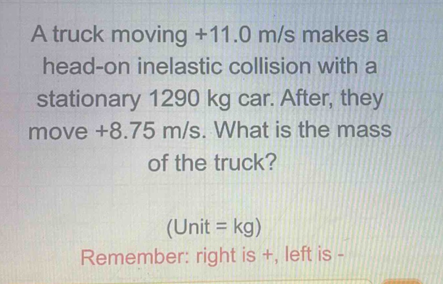 a truck moving +11.0 m/s makes a head - on inelastic collision with a stationary 1290 kg car. after, they move +8.75 m/s. what is the mass of the truck? (unit = kg) remember: right is +, left is -