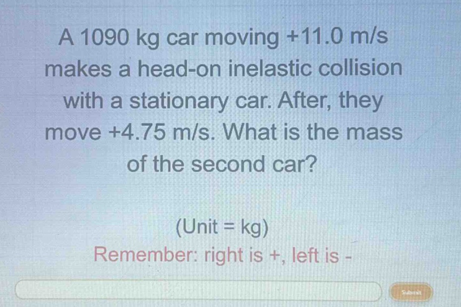 a 1090 kg car moving +11.0 m/s makes a head - on inelastic collision with a stationary car. after, they move +4.75 m/s. what is the mass of the second car? (unit = kg) remember: right is +, left is -