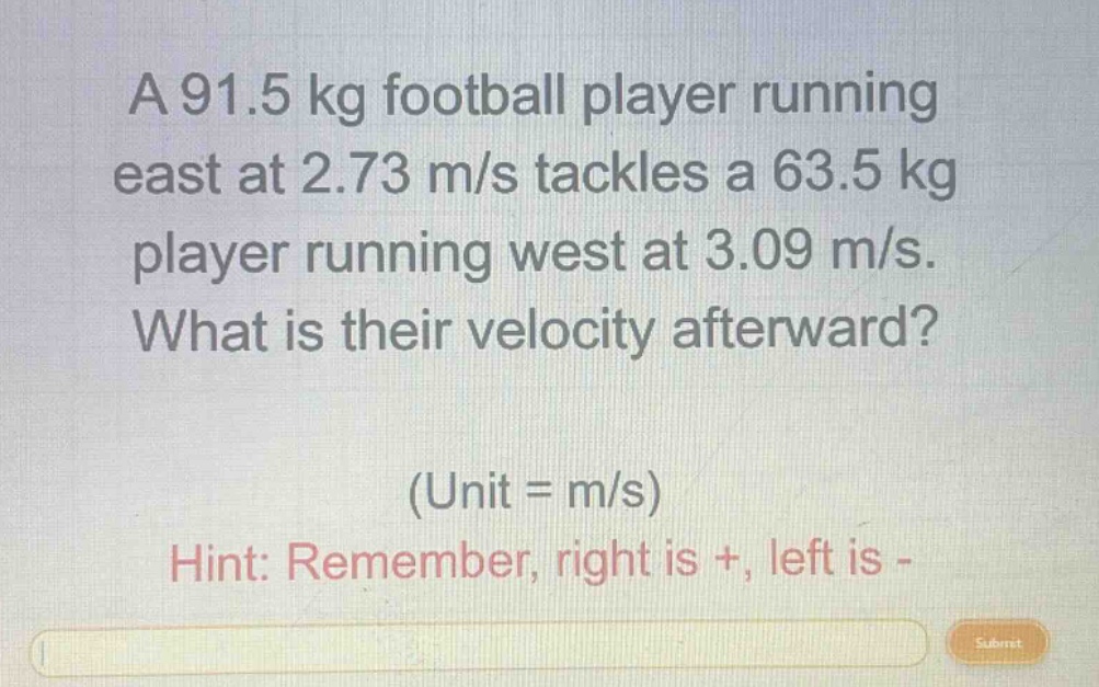 a 91.5 kg football player running east at 2.73 m/s tackles a 63.5 kg player running west at 3.09 m/s. what is their velocity afterward? (unit = m/s) hint: remember, right is +, left is -
