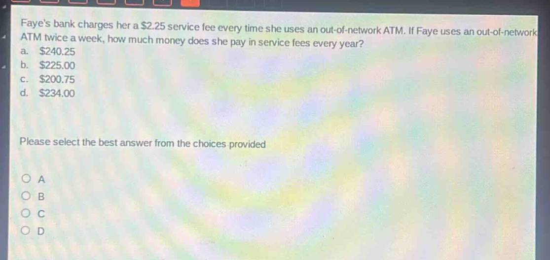 fayes bank charges her a $2.25 service fee every time she uses an out - of - network atm. if faye uses an out - of - network atm twice a week, how much money does she pay in service fees every year?\na. $240.25\nb. $225.00\nc. $200.75\nd. $234.00\nplease select the best answer from the choices provided\n○ a\n○ b\n○ c\n○ d