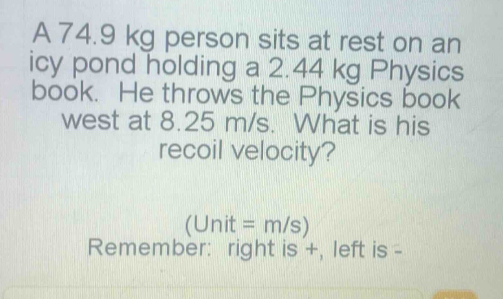 a 74.9 kg person sits at rest on an icy pond holding a 2.44 kg physics book. he throws the physics book west at 8.25 m/s. what is his recoil velocity? (unit = m/s) remember: right is +, left is -