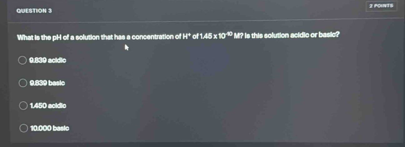 question 3\nwhat is the ph of a solution that has a concentration of h+ of 1.45 x 10^-10 m? is this solution acidic or basic?\n9.839 acidic\n9.839 basic\n1.450 acidic\n10.000 basic