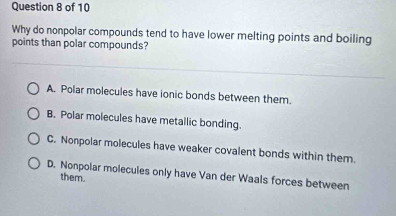 question 8 of 10\nwhy do nonpolar compounds tend to have lower melting points and boiling\npoints than polar compounds?\na. polar molecules have ionic bonds between them.\nb. polar molecules have metallic bonding.\nc. nonpolar molecules have weaker covalent bonds within them.\nd. nonpolar molecules only have van der waals forces between them.