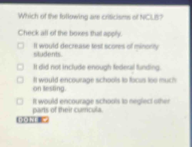 which of the following are criticisms of nclb? check all of the boxes that apply. it would decrease test scores of minority students. it did not include enough federal funding. it would encourage schools to focus too much on testing. it would encourage schools to neglect other parts of their curricula. done