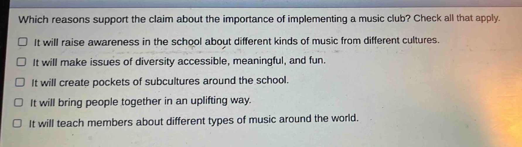 which reasons support the claim about the importance of implementing a music club? check all that apply.\nit will raise awareness in the school about different kinds of music from different cultures.\nit will make issues of diversity accessible, meaningful, and fun.\nit will create pockets of subcultures around the school.\nit will bring people together in an uplifting way.\nit will teach members about different types of music around the world.