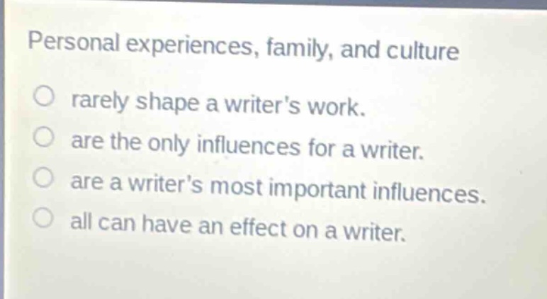 personal experiences, family, and culture\nrarely shape a writers work.\nare the only influences for a writer.\nare a writers most important influences.\nall can have an effect on a writer.