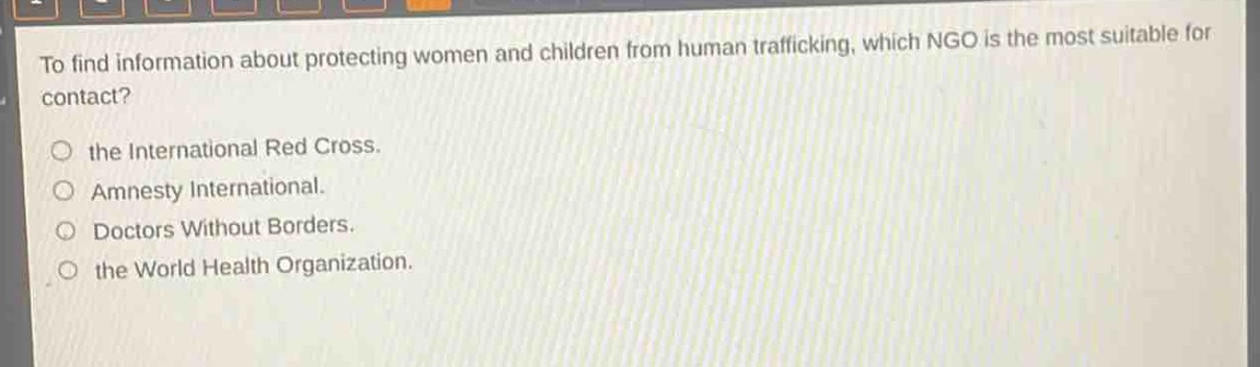 to find information about protecting women and children from human trafficking, which ngo is the most suitable for contact?\no the international red cross.\no amnesty international.\no doctors without borders.\no the world health organization.