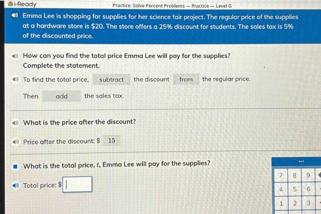 emma lee is shopping for supplies for her science fair project. the regular price of the supplies at a hardware store is $20. the store offers a 25% discount for students. the sales tax is 5% of the discounted price.\nhow can you find the total price emma lee will pay for the supplies?\ncomplete the statement.\nto find the total price, subtract the discount from the regular price.\nthen add the sales tax.\nwhat is the price after the discount?\nprice after the discount: $ 15\nwhat is the total price, t, emma lee will pay for the supplies?\ntotal price: $