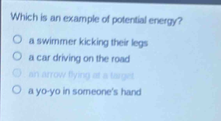 which is an example of potential energy?\n a swimmer kicking their legs\n a car driving on the road\n an arrow flying at a target\n a yo - yo in someones hand