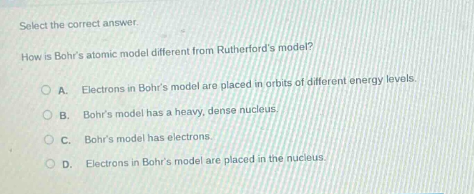 select the correct answer.\nhow is bohrs atomic model different from rutherfords model?\na. electrons in bohrs model are placed in orbits of different energy levels.\nb. bohrs model has a heavy, dense nucleus.\nc. bohrs model has electrons.\nd. electrons in bohrs model are placed in the nucleus.