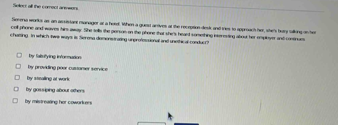 select all the correct answers.\nserena works as an assistant manager at a hotel. when a guest arrives at the reception desk and tries to approach her, shes busy talking on her cell phone and waves him away. she tells the person on the phone that shes heard something interesting about her employer and continues chatting. in which two ways is serena demonstrating unprofessional and unethical conduct?\n□ by falsifying information\n□ by providing poor customer service\n□ by stealing at work\n□ by gossiping about others\n□ by mistreating her coworkers