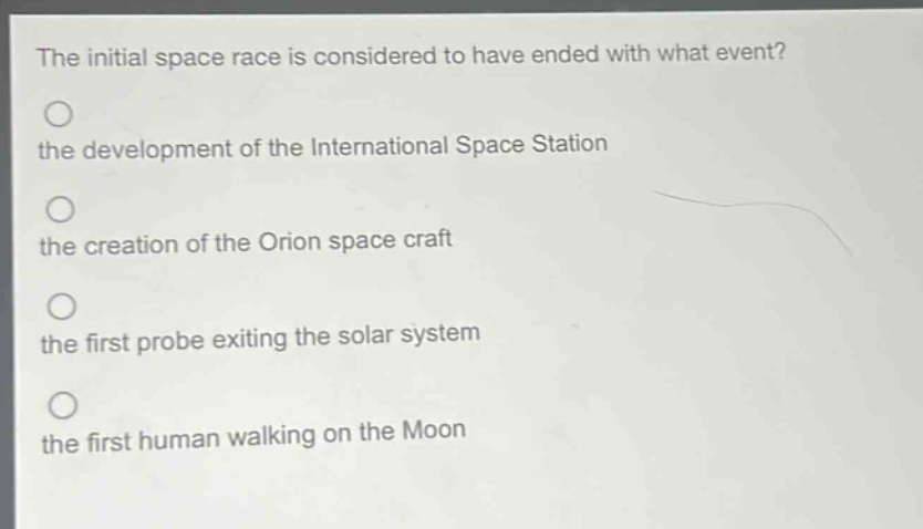 the initial space race is considered to have ended with what event?\nthe development of the international space station\nthe creation of the orion space craft\nthe first probe exiting the solar system\nthe first human walking on the moon
