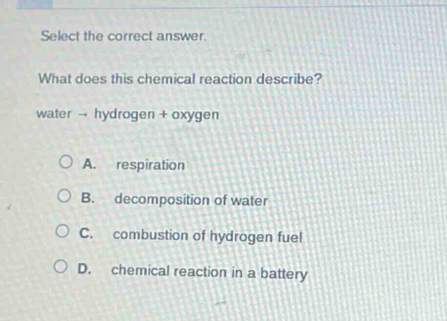 select the correct answer.\nwhat does this chemical reaction describe?\nwater → hydrogen + oxygen\na. respiration\nb. decomposition of water\nc. combustion of hydrogen fuel\nd. chemical reaction in a battery