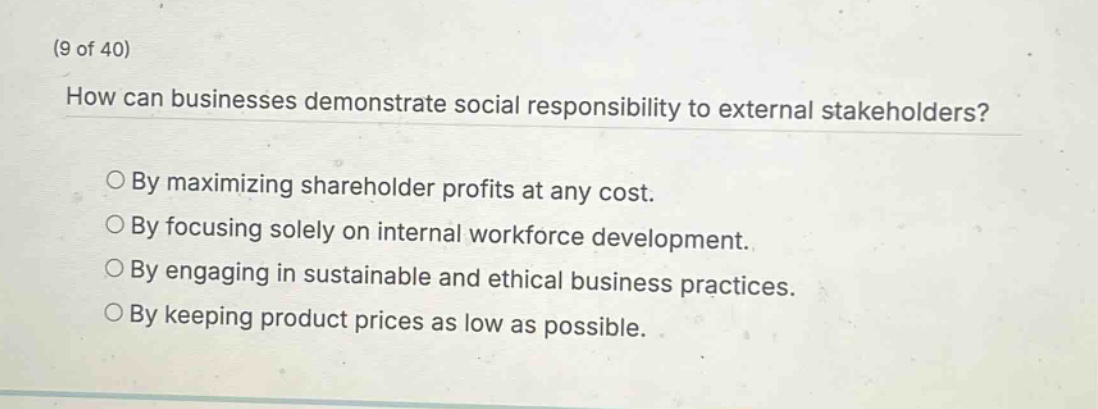 (9 of 40)\nhow can businesses demonstrate social responsibility to external stakeholders?\n○ by maximizing shareholder profits at any cost.\n○ by focusing solely on internal workforce development.\n○ by engaging in sustainable and ethical business practices.\n○ by keeping product prices as low as possible.