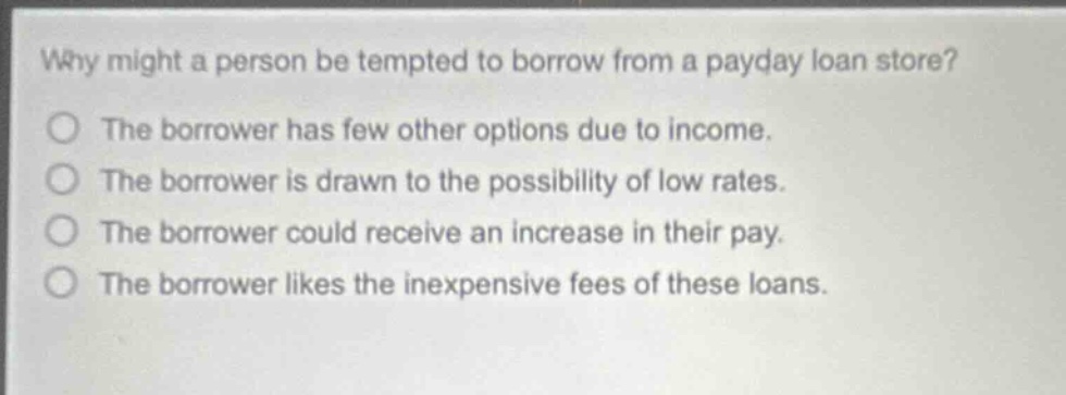 why might a person be tempted to borrow from a payday loan store?\nthe borrower has few other options due to income.\nthe borrower is drawn to the possibility of low rates.\nthe borrower could receive an increase in their pay.\nthe borrower likes the inexpensive fees of these loans.