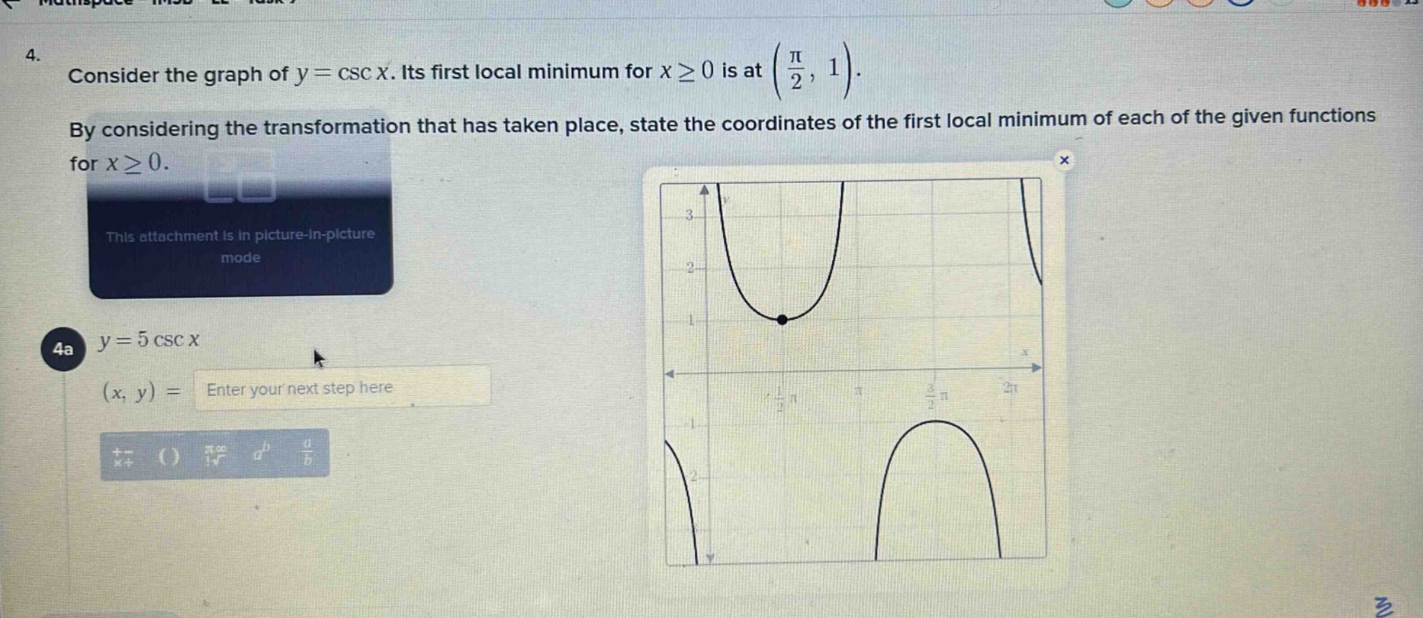 4. consider the graph of (y = csc x). its first local minimum for (xgeq0) is at ((\frac{pi}{2},1)). by considering the transformation that has taken place, state the coordinates of the first local minimum of each of the given functions for (xgeq0). 4a (y = 5csc x) ((x,y)=)